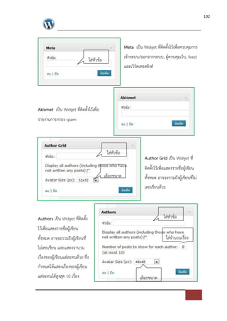102




                                                        Meta เปFน Widget ที่ติดตั้งไวเพื่อควบคุมการ

                                 ใส*หัวขอ               เขาระบบ/ออกจากระบบ, ผูควบคุมเว็บ, feed
                                                        และเวิร=ดเพรสลิงค=




Akismet เปFน Widget ที่ติดตั้งไวเพื่อ
รายงานการกรอง spam




                                             ใส*หัวขอ
                                                                    Author Grid เปFน Widget ที่
                                                                    ติดตั้งไวเพื่อแสดงรายชื่อผูเขียน
                                            เลือกขนาด               ทั้งหมด อาจจะรวมถึงผูเขียนที่ไม*
                                                                    เคยเขียนดวย




Authors เปFน Widget ที่ติดตั้ง                                                  ใส*หัวขอ
ไวเพื่อแสดงรายชื่อผูเขียน
ทั้งหมด อาจจะรวมถึงผูเขียนที่                                                     ใส*จํานวนเรื่อง
ไม*เคยเขียน และแสดงจานวน
เรื่องของผูเขียนแต*ละคนดวย ซึ่ง
กําหนดใหแสดงเรื่องของผูเขียน
แต*ละคนไดสูงสุด 10 เรื่อง                                        เลือกขนาด
 