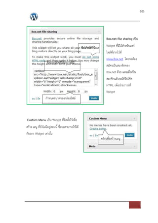 103




                                                                        Box.net file sharing เปFน

                                                   รับโคดไดที่นี่       Widget ที่มีไวสําหรับแชร=
                                                                        ไฟล=ที่ฝากไวที่
                                                                        www.Box.net โดยจะตอง
                  คัดลอกโคดที่ไดมาวางที่นี่
                                                                        สมัครเปFนสมาชิกของ
                                                                        Box.net ดวย และเมื่อเปFน
                                                                        สมาชิกแลวจะไดรับโคด
                                                                        HTML เพื่อนํามาวางที่
                                                                        Widget
                 กําหนดขนาดของกล*องไฟล=




Custom Menu เปFน Widget ที่ติดตั้งไวเพื่อ
สราง เมนู ที่ยังไม*มีอยู*ตอนนี้ ซึ่งจะสามารถใชได
กับบาง Widget เท*านั้น
                                                                    คลิกเพื่อสรางเมนู
 