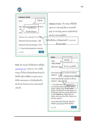 104




                                   ใส*หัวขอ
                                                   Category Cloud เปFน Widget ที่มีไวเพื่อ
                 กําหนดจํานวน                      แสดงรายการหมวดหมู* ซึ่งสามารถแสดงได
               เรื่องที่จะใหแสดง                   สูงสุด 30 หมวดหมู* และสามารถเลือกที่จะไม*
                                                   แสดงในบางหมวดหมู*ไดดวย

                                               ใส*เรื่องที่ไม*ตองการใหแสดงโดยใช , (comma)
                                                                 ขั้นระหว*างเรื่อง




                                                                         ใส*หัวขอ
Flickr เปFน Widget มีไวเพื่อแสดงภาพที่อยู*ใน
                                                                        ใส* URL ของอัลบั้ม
www.flickr.com โดยนาเอา URL มาใส*ใน
Widget นี้ ซึ่งไม*จาเปFนตองเปFนสมาชิกของเว็บ
ไซด=ก็ได แต*ในกรณีที่ตองการแสดงภาพจาก                                   กําหนดจานวนภาพที่แสดง
อัลบั้มภาพของตนเอง จาเปFนตองสมัครเปFน
สมาชิกก*อน จึงจะสามารถนาภาพมาแสดงที่
                                                                            เลือกขนาดภาพ
บล็อกได
 