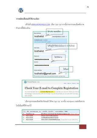 79




การสมัครเพื่อขอเขาใชงานบล็อก

             เขาไปที่ WWW.WORDPRESS.COM เลือก Sign Up! จากนั้นกรอกรายละเอียดดังภาพ
ขางล*างนี้ใหครบถวน
                                     ใส* URL ของบล็อก




                                        ใส*ชื่อผูใช ซึ่งตองไม*นอยกว*า 4 ตัวอักษร



                                                  ใส*รหัสผ*าน



                                                                ใส*อีเมล=




             เมื่อกรอกรายละเอียดเรียบรอยแลว ใหกด Sign Up จากนั้น wordpress จะส*งขอความ
ไปยังอีเมล=ที่ไดกรอกไว
 
