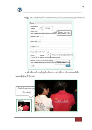 108




            Image เปFน widget ที่มีไวเพื่อลิงก=ภาพจากหนาบล็อกซึ่งเปFนภาพขนาดย*อไปยังภาพขนาดเต็ม



                                        ใส*หัวขอ
                                                          ใส* URL ของภาพ




                                                   กําหนดความกวาง/ยาว ของภาพ

                                                        ใส* URL ของภาพ



              ภาพดานซายจะเปFนภาพที่อยู*หนาบล็อก ส*วนภาพใหญ*ดานขวาเปFนภาพขนาดเต็มซึ่ง
จะแสดงเมื่อผูชมคลิกที่ภาพเล็ก




   เมื่อคลิกที่ภาพเล็กจะปรากฏ
         เปFนภาพใหญ*
 
