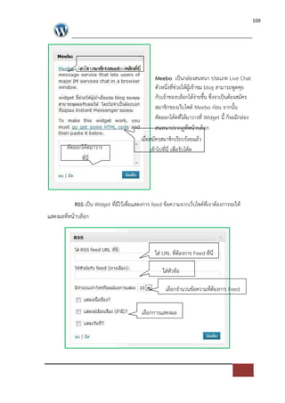 109




             สมัครสมาชิก Meebo คลิกที่นี่
                                                    Meebo เปFนกล*องสนทนา ประเภท Live Chat
                                                    ตัวหนึ่งที่ช*วยใหผูเขาชม blog สามารถพูดคุย
                                                    กับเจาของบล็อกไดง*ายขึ้น ซึ่งจาเปFนตองสมัคร
                                                    สมาชิกของเว็บไซด= Meebo ก*อน จากนั้น
                                                    คัดลอกโคดที่ไดมาวางที่ Widget นี้ ก็จะมีกล*อง
                                                    สนทนาปรากฏที่หนาบล็อก
                                            เมื่อสมัครสมาชิกเรียบรอยแลว
        คัดลอกโคดมาวาง                           เขาไปที่นี่ เพื่อรับโคด
              ที่นี่




           RSS เปFน Widget ที่มีไวเพื่อแสดงการ feed ขอความจากเว็บไซด=ที่เราตองการจะให
แสดงผลที่หนาบล็อก



                                                  ใส* URL ที่ตองการ Feed ที่นี่

                                                      ใส*หัวขอ

                                                       เลือกจํานวนขอความที่ตองการ Feed


                                            เลือกการแสดงผล
 