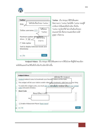 111




                                                 Twitter เปFน Widget ที่มีไวเพื่อแสดง
                 ใส*หัวขอ/ชื่อเจาของ Twitter     ขอความจาก Twitter โดยใส*ชื่อ Twitter ของผูที่
                                                 เราตองการใหแสดงที่หนาบล็อก ซึ่งเปFน
                                 ใส*ชื่อของ      Twitter ของใครก็ได ไม*จาเปFนตองเปFนของ
                                  Twitter        ตนเองเท*านั้น ซึ่งสามารถแสดงขอความได
                                                 สูงสุด 5 ขอความ
                           เลือกจานวน
                              รายการ




           Vodpod Videos เปFน Widget ที่มีไวเพื่อแสดงรายการวีดีโอโปรด ซึ่งผูที่เขาชมบล็อก
จะไดเห็นและเขาชมวีดีโอที่เกี่ยวของกับบล็อกไดง*ายขึ้น



                                                    สมัครสมาชิก Vodpod


                                               คลิกเพื่อรับ Vodpod โคด

                      คัดลอกโคดมาวางที่นี่
 