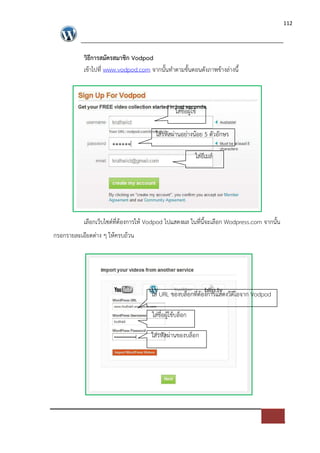 112




          วิธีการสมัครสมาชิก Vodpod
          เขาไปที่ www.vodpod.com จากนั้นทําตามขั้นตอนดังภาพขางล*างนี้



                                              ใส*ชื่อผูใช

                                      ใส*รหัสผ*านอย*างนอย 5 ตัวอักษร

                                                        ใส*อีเมล=




          เลือกเว็บไซด=ที่ตองการให Vodpod ไปแสดงผล ในที่นี้จะเลือก Wodpress.com จากนั้น
กรอกรายละเอียดต*าง ๆ ใหครบถวน




                                    ใส* URL ของบล็อกที่ตองการแสดงวีดีโอจาก Vodpod

                                    ใส*ชื่อผูใชบล็อก

                                    ใส*รหัสผ*านของบล็อก
 
