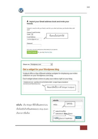 113




                                             ขั้นตอนนี้จะไม*ทําก็ได




                                         คัดลอกโคดนี้ไปวางที่ Widget Vodpod




คลังเก็บ เปFน Widget ที่มีไวเพื่อแสดงจานวน                            ใส*หัวขอ
เรื่องในคลังเก็บหรือแสดงผลแบบ drop down
เปFนรายการชื่อเรื่อง
                                                     เลือกรูปแบบการแสดงผล
 