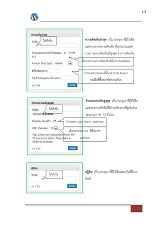114




ใส*หัวขอ                     ความคิดเห็นล$าสุด เปFน Widget ที่มีไวเพื่อ
                             แสดงรายการความคิดเห็น ซึ่งสามารถแสดง
                             รายการความคิดเห็นไดสูงสุด 5 ความคิดเห็น
                          เลือกจานวนความคิดเห็นที่ตองการแสดงผล

                            กําหนดขนาดและสีพื้นของภาพ Avatar
                                  รวมถึงสีพื้นของขอความดวย



                             จํานวนการคลิกสูงสุด เปFน Widget ที่มีไวเพื่อ
     ใส*หัวขอ                แสดงรายการหัวขอที่มีการคลิกมากที่สุดในช*วง
                             ระยะเวลา 48- 72 ชั่วโมง
                กําหนดความยาวของการแสดงผล

                 เลือกจานวน URL ที่ตองการ
                         แสดงผล




                             ปฏิทิน เปFน Widget ที่มีไวเพื่อแสดงวันที่มีการ
     ใส*หัวขอ
                             โพสต=
 