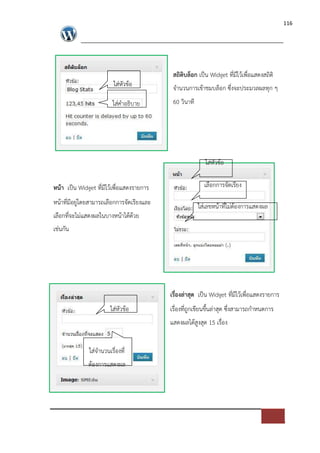 116




                                            สถิติบล็อก เปFน Widget ที่มีไวเพื่อแสดงสถิติ
                          ใส*หัวขอ          จํานวนการเขาชมบล็อก ซึ่งจะประมวลผลทุก ๆ
                         ใส*คําอธิบาย       60 วินาที




                                                          ใส*หัวขอ

หนา เปFน Widget ที่มีไวเพื่อแสดงรายการ                    เลือกการจัดเรียง

หนาที่มีอยู*โดยสามารถเลือกการจัดเรียงและ                ใส*เลขหนาที่ไม*ตองการแสดงผล
เลือกที่จะไม*แสดงผลในบางหนาไดดวย
เช*นกัน




                                           เรื่องล$าสุด เปFน Widget ที่มีไวเพื่อแสดงรายการ
                        ใส*หัวขอ           เรื่องที่ถูกเขียนขึ้นล*าสุด ซึ่งสามารถกําหนดการ
                                           แสดงผลไดสูงสุด 15 เรื่อง


              ใส*จํานวนเรื่องที่
              ตองการแสดงผล
 