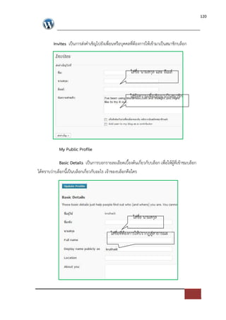 120




         Invites เปFนการส*งคําเชิญไปยังเพื่อนหรือบุคคลที่ตองการใหเขามาเปFนสมาชิกบล็อก



                                                     ใส*ชื่อ นามสกุล และ อีเมล=


                                                    ใส*ขอความเพื่อเชิญมาเปFนสมาชิก




            My Public Profile

           Basic Details เปFนการบอกรายละเอียดเบื้องตนเกี่ยวกับบล็อก เพื่อใหผูที่เขาชมบล็อก
ไดทราบว*าบล็อกนี้เปFนบล็อกเกี่ยวกับอะไร เจาของบล็อกคือใคร




                                                      ใส*ชื่อ นามสกุล

                                         ใส*ชื่อที่ตองการใหปรากฏสู*สาธารณะ
 