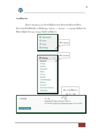 81




การเปลี่ยนภาษา

            เนื่องจาก Wordpress.com มีภาษาใหเลือกมากมาย จึงสามารถเปลี่ยนภาษาไดตาม
ตองการ โดยเขาไปที่หนาหลัก จากนั้นเลือกเมนู Settings ---> General -- > Language เมื่อเลือกภาษา
ที่ตองการไดแลว ก็กด Save Change ก็จะไดภาษาที่ตองการ



                                                         เลือก Setting



                                                         เลือก General




                                                              เลือก ภาษาที่ตองการ
                                                                 เช*น th – ไทย
 