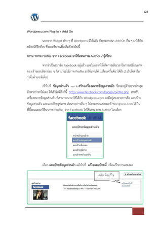 128




Wordpress.com Plug In / Add On

           นอกจาก Widget ต*าง ๆ ที่ Wordpress มีใหแลว ยังสามารถนา Add On อื่น ๆ มาใชกับ
บล็อกไดอีกดวย ซึ่งจะอธิบายเพิ่มเติมดังต*อไปนี้

การน าภาพ Profile จาก Facebook มาใชแทนภาพ Author / ผูเขียน

              หากว*าเปFนสมาชิก Facebook อยู*แลว และไม*อยากใหเกิดการเสียเวลาในการเปลี่ยนภาพ
ของเจาของบล็อกบ*อย ๆ ก็สามารถใชภาพ Profile มาใชแทนได เปลี่ยนครั้งเดียวไดถึง 2 เว็บไซด= ถือ
ว*าคุมค*าเลยทีเดียว

             เขาไปที่ ขอมูลส$วนตัว ---- > สรางเครื่องหมายขอมูลส$วนตัว ซึ่งจะอยู*ดานขวาล*างสุด
ถาหากว*าหาไม*เจอ ใหเขาไปที่ลิงก=นี้ http:/ www.facebook.com/badges/profile.php สาหรับ
เครื่องหมายขอมูลส*วนตัว ที่สามารถนามาใชไดกับ Wordpress.com จะมีอยู*สองรายการคือ แถบปXาย
ขอมูลส*วนตัว และแถบปXายรูปภาพ ส*วนรายการอื่น ๆ ไม*สามารถแสดงผลที่ Wordpress.com ได ใน
ที่นี้จะแนะนาวิธีนาภาพ Profile จาก Facebook ไปใชแทน ภาพ Author ในบล็อก




            เลือก แถบป?ายขอมูลส$วนตัว แลวไปที่ แกไขแถบป?ายนี้ เพื่อแกไขการแสดงผล

                                                         คลิกเพื่อแกไข
 