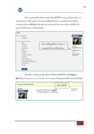 129




            เลือกการแสดงผลไดตามตองการ แต*หากขอมูลที่ใหไวที่ Facebook เปFนภาษาไทย การ
แสดงผลจะเปFนภาษาที่อ*านไม*ออก จึงขอแนะนาใหเลี่ยงที่จะเลือกการแสดงผลของรายการที่เปFน
ภาษาไทย หรือในทางที่ดีที่สุดคือ เลือกเพียง รูปภาพประจาตัว ก็พอ ส*วนการจัดวางจะใหจัดวางใน
รูปแบบใดก็เลือกไดเลย จากนั้นก็กดบันทึก




                                  เนื่องจากมีขอมูลที่เปFนภาษาไทยการ
                                   แสดงผลจึงเปFนภาษาที่อ*านไม*ออก




          เมื่อบันทึกการเปลี่ยนแปลงเรียบรอยแลว ใหคัดลอกโคดที่ได ไปวางที่ Widget >
ขอความ ใน Wordpress.com รูป Profile จาก Facebook ก็จะไปแสดงผลที่หนาบล็อกโดยอัตโนมัติ

                                                       คัดลอกโคดที่นี่
 