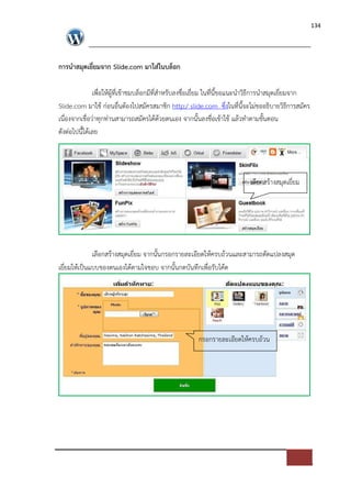 134




การนําสมุดเยี่ยมจาก Slide.com มาใส$ในบล็อก

               เพื่อใหผูที่เขาชมบล็อกมีที่สําหรับลงชื่อเยี่ยม ในที่นี้ขอแนะนําวิธีการนําสมุดเยี่ยมจาก
Slide.com มาใช ก*อนอื่นตองไปสมัครสมาชิก http:/ slide.com ซึ่งในที่นี้จะไม*ขออธิบายวิธีการสมัคร
เนื่องจากเชื่อว*าทุกท*านสามารถสมัครไดดวยตนเอง จากนั้นลงชื่อเขาใช แลวทําตามขั้นตอน
ดังต*อไปนี้ไดเลย




                                                                             เลือกสรางสมุดเยี่ยม




             เลือกสรางสมุดเยี่ยม จากนั้นกรอกรายละเอียดใหครบถวนและสามารถดัดแปลงสมุด
เยี่ยมใหเปFนแบบของตนเองไดตามใจชอบ จากนั้นกดบันทึกเพื่อรับโคด




                                                        กรอกรายละเอียดใหครบถวน
 