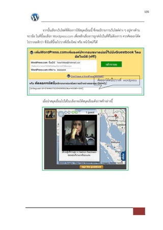 135




               จากนั้นเลือกเว็บไซด=ที่ตองการใชสมุดเยี่ยมนี้ ซึ่งจะมีรายการเว็บไซด=ต*าง ๆ อยู*ทางดาน
ขวามือ ในที่นี้จะเลือก Wordpress.com เพื่อหลีกเลี่ยงการถูกส*งไปในที่ที่ไม*ตองการ ควรคัดลอกโคด
ไปวางจะดีกว*า ซึ่งในที่นี้จะไปวางที่เรื่องใหม* หรือ หนาใหม*ก็ได




                                                             คัดลอกโคดนี้ไปวางที่ wordpress



             เมื่อนําสมุดเยี่ยมไปใส*ในบล็อกจะไดสมุดเยี่ยมดังภาพขางล*างนี้
 