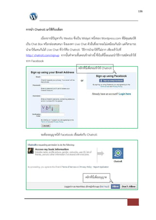 136




การนํา Chatroll มาใชกับบล็อก

            เนื่องจากมีปˆญหากับ Meebo ซึ่งเปFน Widget หนึ่งของ Wordpress.com ที่มีคุณสมบัติ
เปFน Chat Box หรือกล*องสนทนา จึงมองหา Live Chat ตัวอื่นซึ่งอาจจะไม*เหมือนกันนัก แต*ก็สามารถ
นํามาใชแทนกันได Live Chat ที่ว*าก็คือ Chatroll วิธีการนํามาใชก็ไม*ยาก เพียงเขาไปที่
http:/ chatroll.com/signup จากนั้นทําตามขั้นตอนขางล*างนี้ ซึ่งในที่นี้จะแนะนําวิธีการสมัครเขาใช
จาก Facebook
                                             คลิกที่นี่เพื่อขอเขาใช Chatroll




            จะตองอนุญาตให Facebook เชื่อมต*อกับ Chatroll




                                                   คลิกที่นี่เพื่ออนุญาต
 