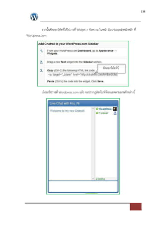 138




           จากนั้นคัดลอกโคดที่ไดไปวางที่ Widget > ขอความ ในหนา Dashboard/หนาหลัก ที่
Wordpress.com




                                                          คัดลอกโคดที่นี่




           เมื่อนาไปวางที่ Wordpress.com แลว จะปรากฏลิงก=ไปที่หองแชตตามภาพขางล*างนี้
 