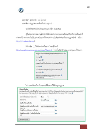 140




       แสดงที่มา-ไม*ดัดแปลง (cc-by-nd)
       แสดงที่มา-อนุญาตแบบเดียวกัน (cc-by-sa)

            จะเห็นไดว*า ทุกแบบลวนมีการแสดงที่มา (by) เสมอ

             ผูอื่นสามารถนาผลงานไปใชต*อไดโดยไม*ตองขออนุญาต เพียงแต*ตองทําตามเงื่อนไขที่
กําหนดไว หากจะนาไปใชนอกเหนือจากที่กําหนด ก็จาเปFนตองติดต*อเพื่อขออนุญาตอีกที (ที่มา :
http:/ th.wikipedia.org )

             วิธีการติด CC ใหกับบล็อกก็ไม*ยาก โดยเขาไปที่
http:/ creativecommons.org/choose/?lang=th จากนั้นเลือกลักษณะการอนุญาตที่ตองการ




            ใส*รายละเอียดเกี่ยวกับผลงานที่ตองการใชสัญญาอนุญาต
 