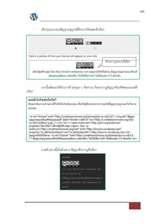 141




        เลือกรูปแบบของสัญญาอนุญาตที่ตองการใหแสดงที่บล็อก




                                                           ตัวอย*างรูปแบบที่เลือก




        จากนั้นคัดลอกโคดไปวางที่ Widget > ขอความ ก็จะปรากฏสัญญาครีเอทีฟคอมมอนส=ที่
บล็อก




        ภาพขางล*างนี้เปFนตัวอย*าง สัญญาที่ปรากฏที่บล็อก
 