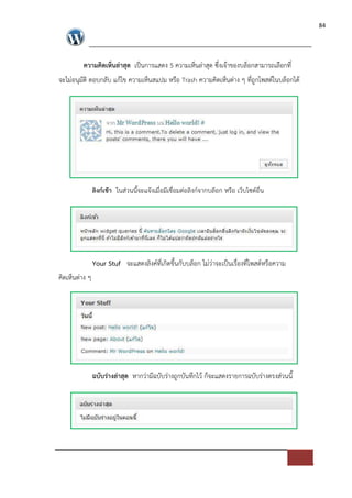 84




         ความคิดเห็นล$าสุด เปFนการแสดง 5 ความเห็นล*าสุด ซึ่งเจาของบล็อกสามารถเลือกที่
จะไม*อนุมัติ ตอบกลับ แกไข ความเห็นสแปม หรือ Trash ความคิดเห็นต*าง ๆ ที่ถูกโพสต=ในบล็อกได




                ลิงก(เขา ในส*วนนี้จะแจงเมื่อมีเชื่อมต*อลิงก=จากบล็อก หรือ เว็บไซต=อื่น




                Your Stuf จะแสดงลิงค=ที่เกิดขึ้นกับบล็อก ไม*ว*าจะเปFนเรื่องที่โพสต=หรือความ
คิดเห็นต*าง ๆ




                ฉบับร$างล$าสุด หากว*ามีฉบับร*างถูกบันทึกไว ก็จะแสดงรายการฉบับร*างตรงส*วนนี้
 
