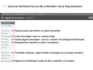 Vanuit je dashboard kun je alle onderdelen van je blog bewerken.  <<  Nieuwe posts aanmaken en posts bewerken   <<  Links toevoegen naar bv. andere blogs <<  Vaste pagina toevoegen, voor bv. contact- of achtergrondinformatie  <<  Template uitkiezen, eigen header toevoegen en je design tweaken.   <<  Algemene instellingen zoals de titel, ondertitel, en avatars.   <<  Ongewenste reacties en spam verwijderen.   