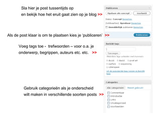Als de post klaar is om te plaatsen kies je ‘publiceren’  >> Sla hier je post tussentijds op  en bekijk hoe het eruit gaat zien op je blog   >> Voeg tags toe -  trefwoorden – voor o.a. je onderwerp, begrippen, auteurs etc. etc.  >> Gebruik categorieën als je onderscheid  wilt maken in verschillende soorten posts  >> 