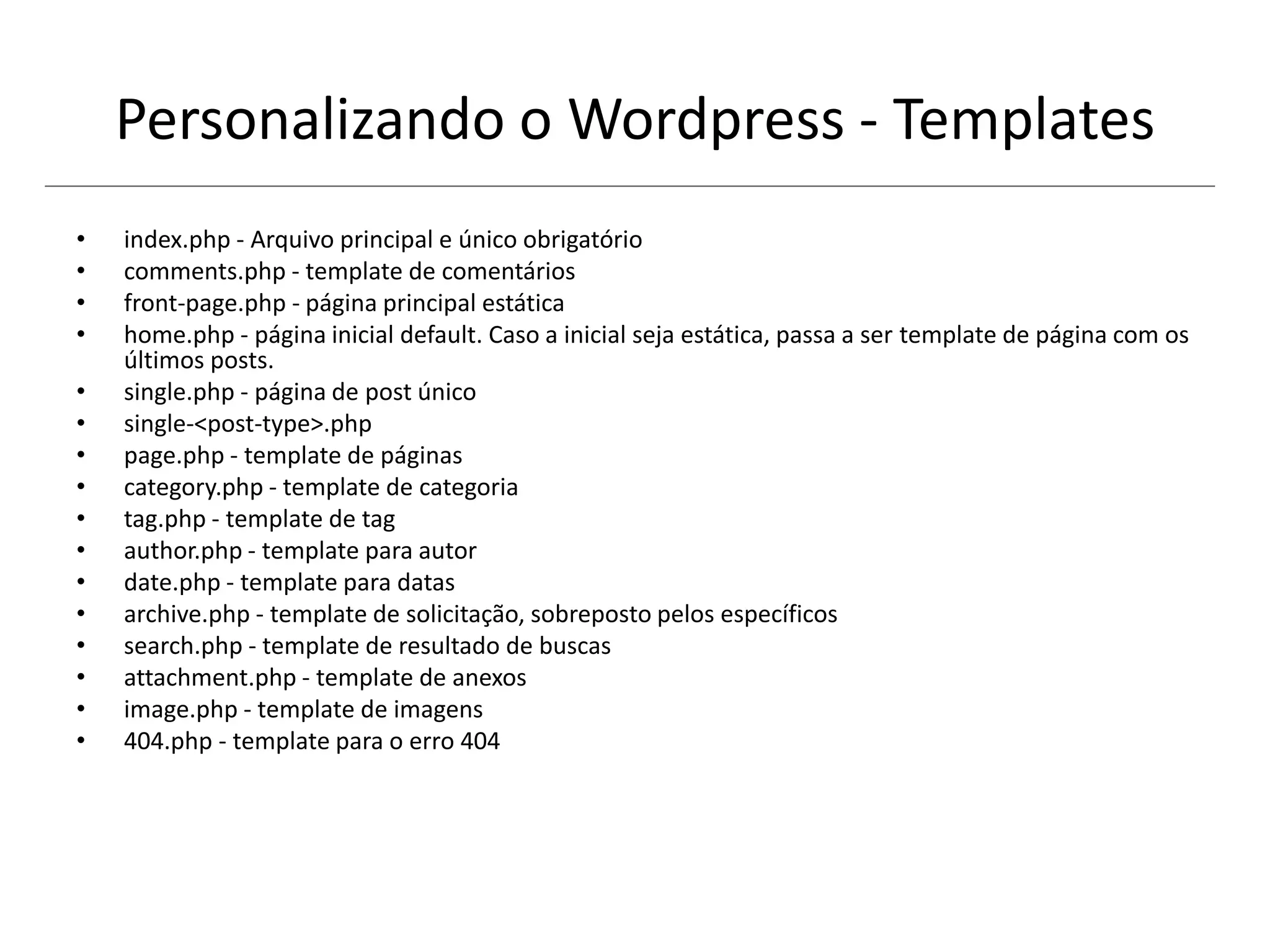 Personalizando o Wordpress - Templates
• index.php - Arquivo principal e único obrigatório
• comments.php - template de comentários
• front-page.php - página principal estática
• home.php - página inicial default. Caso a inicial seja estática, passa a ser template de página com os
últimos posts.
• single.php - página de post único
• single-<post-type>.php
• page.php - template de páginas
• category.php - template de categoria
• tag.php - template de tag
• author.php - template para autor
• date.php - template para datas
• archive.php - template de solicitação, sobreposto pelos específicos
• search.php - template de resultado de buscas
• attachment.php - template de anexos
• image.php - template de imagens
• 404.php - template para o erro 404
 