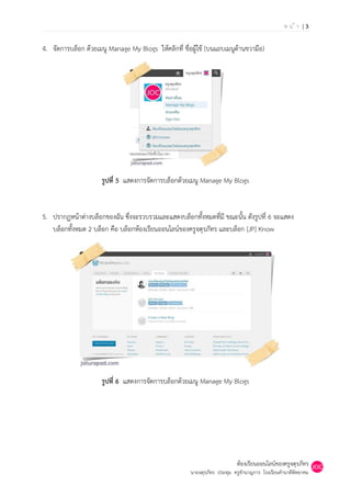 หน้า |3

4. จัดการบล็อก ด้วยเมนู Manage My Blogs ให้คลิกที่ ชื่อผู้ใช้ (บนแถบเมนูด้านขวามือ)




                      รูปที่ 5 แสดงการจัดการบล็อกด้วยเมนู Manage My Blogs


5. ปรากฏหน้าต่างบล็อกของฉัน ซึ่งจะรวบรวมและแสดงบล็อกทั้งหมดที่มี ขณะนั้น ดังรูปที่ 6 จะแสดง
   บล็อกทั้งหมด 2 บล็อก คือ บล็อกห้องเรียนออนไลน์ของครูจตุรภัทร และบล็อก [JP] Know




                      รูปที่ 6 แสดงการจัดการบล็อกด้วยเมนู Manage My Blogs




                                                                           ห้องเรียนออนไลน์ของครูจตุรภัทร
                                                       นายจตุรภัทร ประทุม ครูชานาญการ โรงเรียนคานาดีพิทยาคม
 