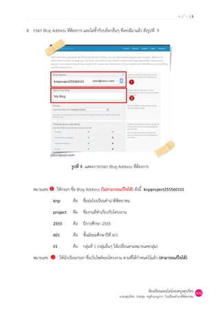 หน้า |5

8. กรอก Blog Address ที่ต้องการ และไม่ซ้ากับบล็อกอื่นๆ ที่เคยมีมาแล้ว ดังรูปที่ 9




                knpproject255560101




                           รูปที่ 9 แสดงการกรอก Blog Address ที่ต้องการ


    หมายเลข  ให้กรอก ชื่อ Blog Address (ไม่สามารถแก้ไขได้) ดังนี้ knpproject255560101
                knp         คือ ชื่อย่อโรงเรียนคานาดีพิทยาคม
                project     คือ ชื่องานที่ทาเกี่ยวกับโครงงาน
                2555        คือ ปีการศึกษา 2555
                601         คือ ชั้นมัธยมศึกษาปีที่ 6/1
                01          คือ กลุ่มที่ 1 (กลุ่มอื่นๆ ให้เปลี่ยนตามหมายเลขกลุ่ม)
    หมายเลข  ให้นักเรียนกรอก ชื่อเว็บไซต์ของโครงงาน ตามที่ได้กาหนดไว้แล้ว (สามารถแก้ไขได้)




                                                                              ห้องเรียนออนไลน์ของครูจตุรภัทร
                                                          นายจตุรภัทร ประทุม ครูชานาญการ โรงเรียนคานาดีพิทยาคม
 