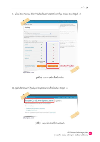 หน้า |6

9. เมื่อได้ Blog Address ที่ต้องการแล้ว เลื่อนหน้าเพจลงเพื่อคลิกที่ปุ่ม Create Blog ดังรูปที่ 10




                                  รูปที่ 10 แสดงการคลิกเพื่อสร้างบล็อก


10. จะได้บล็อกใหม่มา ซึ่งชื่อเว็บไซต์ ดังแสดงในกรอบสี่เหลี่ยมสีแดง ดังรูปที่ 11




                                 รูปที่ 11 แสดงบล็อกใหม่ที่สร้างเสร็จแล้ว


                                                                                ห้องเรียนออนไลน์ของครูจตุรภัทร
                                                            นายจตุรภัทร ประทุม ครูชานาญการ โรงเรียนคานาดีพิทยาคม
 