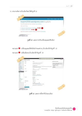 หน้า |7

11. สามารถจัดการเว็บบล็อกใหม่ ได้ดังรูปที่ 12




                             รูปที่ 12 แสดงการปรับเปลี่ยนคุณสมบัติบล็อก


    หมายเลข  เปลี่ยนคุณสมบัติหรือข้อกาหนดต่างๆ เว็บบล็อกได้ ดังรูปที่ 13
    หมายเลข  เปลี่ยนธีมของเว็บบล็อกได้ ดังรูปที่ 14




                                รูปที่ 13 แสดงการตั้งค่าทั่วไปของบล็อก




                                                                            ห้องเรียนออนไลน์ของครูจตุรภัทร
                                                        นายจตุรภัทร ประทุม ครูชานาญการ โรงเรียนคานาดีพิทยาคม
 