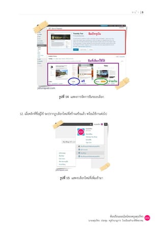 หน้า |8




                                  รูปที่ 14 แสดงการจัดการธีมของบล็อก


12. เมื่อคลิกที่ชื่อผู้ใช้ จะปรากฏบล็อกใหม่ที่สร้างเสร็จแล้ว พร้อมใช้งานต่อไป




                                   รูปที่ 15 แสดงบล็อกใหม่ที่เพิ่มเข้ามา




                                                                                ห้องเรียนออนไลน์ของครูจตุรภัทร
                                                            นายจตุรภัทร ประทุม ครูชานาญการ โรงเรียนคานาดีพิทยาคม
 