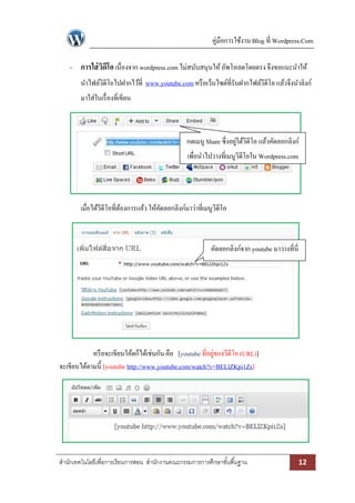 คู่มือการใช้งาน Blog ที่ Wordpress.Com

    - การใส่ วดีโอ เนื่องจาก wordpress.com ไม่สนับสนุนให้ อัพโหลดโดยตรง จึงขอแนะนาให้
              ิ
        นาไฟล์วิดีโอไปฝากไว้ที่ www.youtube.com หรื อเว็บไซต์ที่รับฝากไฟล์วีดีโอ แล้วจึงนาลิงก์
        มาใส่ในเรื่ องที่เขียน



                                                  กดเมนู Share ซึ่งอยูใต้วิดีโอ แล้วคัดลอกลิงก์
                                                                      ่
                                                   เพื่อนาไปวางที่เมนูวิดีโอใน Wordpress.com




        เมื่อได้วีดีโอที่ตองการแล้ว ให้คดลอกลิงก์มาว่าที่เมนูวิดีโอ
                          ้             ั



                                                            คัดลอกลิงก์จาก youtube มาวางที่นี่




            หรื อจะเขียนโค้ดก็ได้เช่นกัน คือ [youtube ที่อยูของวีดีโอ (URL)]
                                                            ่
จะเขียนได้ตามนี้ [youtube http://www.youtube.com/watch?v=BELlZKpi1Zs]




สานักเทคโนโลยีเพื่อการเรียนการสอน สานักงานคณะกรรมการการศึกษาขั ้นพื ้นฐาน                        12
 