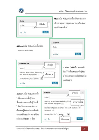 คู่มือการใช้งาน Blog ที่ Wordpress.Com

                                                         Meta เป็ น Widget ที่ติดตั้งไว้เพื่อควบคุมการ
                                  ใส่หวข้อ
                                      ั                  เข้าระบบ/ออกจากระบบ, ผูควบคุมเว็บ, feed
                                                                                ้
                                                         และเวิร์ดเพรสลิงค์




Akismet เป็ น Widget ที่ติดตั้งไว้เพื่อ
รายงานการกรอง spam




                                              ใส่หวข้อ
                                                  ั
                                                                     Author Grid เป็ น Widget ที่
                                                                     ติดตั้งไว้เพื่อแสดงรายชื่อผูเ้ ขียน
                                             เลือกขนาด
                                                                     ทั้งหมด อาจจะรวมถึงผูเ้ ขียนที่ไม่
                                                                     เคยเขียนด้วย




Authors เป็ น Widget ที่ติดตั้ง                                                   ใส่หวข้อ
                                                                                      ั
ไว้เพื่อแสดงรายชื่อผูเ้ ขียน
ทั้งหมด อาจจะรวมถึงผูเ้ ขียนที่                                                    ใส่จานวนเรื่ อง
ไม่เคยเขียน และแสดงจานวน
เรื่ องของผูเ้ ขียนแต่ละคนด้วย ซึ่ง
กาหนดให้แสดงเรื่ องของผูเ้ ขียน
แต่ละคนได้สูงสุด 10 เรื่ อง                                       เลือกขนาด


สานักเทคโนโลยีเพื่อการเรียนการสอน สานักงานคณะกรรมการการศึกษาขั ้นพื ้นฐาน                            25
 
