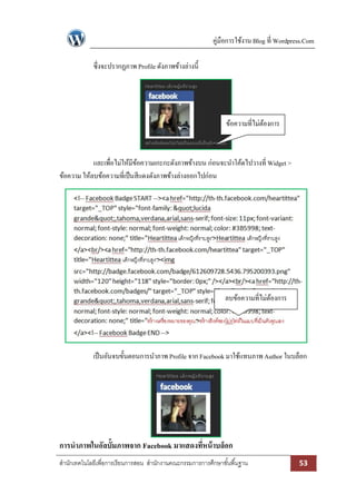 คู่มือการใช้งาน Blog ที่ Wordpress.Com

             ซึ่งจะปรากฏภาพ Profile ดังภาพข้างล่างนี้




                                                                ข้อความที่ไม่ตองการ
                                                                              ้



            และเพื่อไม่ให้มีขอความเกะกะดังภาพข้างบน ก่อนจะนาโค้ดไปวางที่ Widget >
                             ้
ข้อความ ให้ลบข้อความที่เป็ นสีแดงดังภาพข้างล่างออกไปก่อน




                                                                ลบข้อความที่ไม่ตองการ
                                                                                ้




             เป็ นอันจบขั้นตอนการนาภาพ Profile จาก Facebook มาใช้แทนภาพ Author ในบล็อก




การนาภาพในอัลบั้มภาพจาก Facebook มาแสดงทีหน้ าบล็อก
                                         ่
สานักเทคโนโลยีเพื่อการเรียนการสอน สานักงานคณะกรรมการการศึกษาขั ้นพื ้นฐาน                  53
 