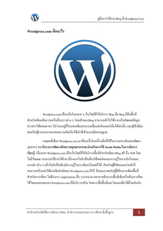 คู่มือการใช้งาน Blog ที่ Wordpress.Com

Wordpress.com คืออะไร




             Wordpress.com เป็ นหนึ่งในหลาย ๆ เว็บไซด์ที่ให้บริ การ Blog ซึ่ง Blog ก็คือพื้นที่
สาหรับเขียนข้อความหรื อเรื่ องราวต่าง ๆ โดยเจ้าของ Blog สามารถเข้าไปใช้งานหรื ออัพเดทข้อมูล
ข่าวสารได้ตลอดเวลา ไม่ว่าจะอยูที่ไหนขอเพียงสามารถเชื่อมต่ออินเตอร์เน็ตได้เท่านั้น และผูเ้ ข้าเยียม
                                ่                                                               ่
ชมหรื อผูอ่านสามารถแสดงความคิดเห็นได้เท่าที่เจ้าของบล็อกอนุญาต
         ้

               เหตุผลที่เลือก Wordpress.com มาเป็ นหนึ่งในเครื่ องมือที่ใช้ในการยกระดับและพัฒนา
บุคลากร ของโครงการพัฒนาศักยภาพบุคลกากรและส่ งเสริมการใช้ Social Media ในการจัดการ
เรียนรู้ เนื่องจาก Wordpress.com เป็ นเว็บไซด์ที่ให้บริ การพื้นที่สาหรับเขียน Blog ฟรี ถึง 3GB โดย
ไม่มีโฆษณา สามารถใช้งานได้ง่าย เนื่องจากไม่จาเป็ นต้องใช้เทคนิคและความรู้ในการทาเว็บเยอะ
มากนัก จริ ง ๆ แล้วไม่จาเป็ นต้องมีความรู้ในการเขียนเว็บเลยก็ได้ สาหรับผูที่เขียนจนเก่งแล้วก็
                                                                             ้
สามารถปรับแต่งได้ตามขีดจากัดของ Wordpress.com มีให้ จึงเหมาะสมกับผูที่ตองการเพียงพื้นที่
                                                                               ้ ้
สาหรับการเขียน ไม่ตองการ Applications อื่น ๆ มากมาย และหากต้องการพื้นที่เพิ่มหรื อต้องการที่จะ
                      ้
ใช้โดเมนของตนเอง Wordpress.com ก็มีบริ การเสริ ม โดยการซื้อพื้นที่และโดเมนเพิ่มได้ดวยเช่นกัน
                                                                                           ้




สานักเทคโนโลยีเพื่อการเรียนการสอน สานักงานคณะกรรมการการศึกษาขั ้นพื ้นฐาน                    1
 