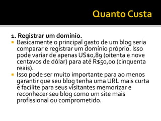 1. Registrar um domínio.
 Basicamente o principal gasto de um blog seria
  comparar e registrar um domínio próprio. Isso
  pode variar de apenas US$0,89 (oitenta e nove
  centavos de dólar) para até R$50,00 (cinquenta
  reais).
 Isso pode ser muito importante para ao menos
  garantir que seu blog tenha uma URL mais curta
  e facilite para seus visitantes memorizar e
  reconhecer seu blog como um site mais
  profissional ou comprometido.
 