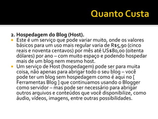 2. Hospedagem do Blog (Host).
 Este é um serviço que pode variar muito, onde os valores
   básicos para um uso mais regular varia de R$5,90 (cinco
   reais e noventa centavos) por mês até US$80,00 (oitenta
   dólares) por ano – com muito espaço e podendo hospedar
   mais de um blog nem mesmo host.
 Um serviço de Host (hospedagem) pode ser para muita
   coisa, não apenas para abrigar todo o seu blog – você
   pode ter um blog sem hospedagem como é aqui no [
   Ferramentas Blog ] que continuamos usando o Blogger
   como servidor – mas pode ser necessário para abrigar
   outros arquivos e conteúdos que você disponibilize, como
   áudio, vídeos, imagens, entre outras possibilidades.
 