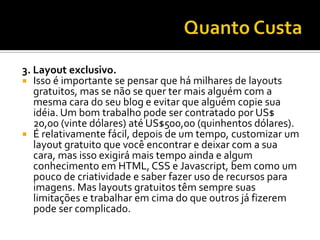 3. Layout exclusivo.
 Isso é importante se pensar que há milhares de layouts
   gratuitos, mas se não se quer ter mais alguém com a
   mesma cara do seu blog e evitar que alguém copie sua
   idéia. Um bom trabalho pode ser contratado por US$
   20,00 (vinte dólares) até US$500,00 (quinhentos dólares).
 É relativamente fácil, depois de um tempo, customizar um
   layout gratuito que você encontrar e deixar com a sua
   cara, mas isso exigirá mais tempo ainda e algum
   conhecimento em HTML, CSS e Javascript, bem como um
   pouco de criatividade e saber fazer uso de recursos para
   imagens. Mas layouts gratuitos têm sempre suas
   limitações e trabalhar em cima do que outros já fizerem
   pode ser complicado.
 
