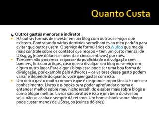 4. Outros gastos menores e indiretos.
 Há outras formas de investir em um blog com outros serviços que
   existem. Contratando vários domínios semelhantes ao meu padrão para
   evitar que outros usem. O serviço de formulários do Wufoo que me dá
   mais controle sobre os contatos que recebo – tem um custo mensal de
   US$9,95 (nove dólares e noventa e cinco centavos) por mês.
 Também não podemos esquecer da publicidade e divulgação com
   banners, links ou artigos, caso queira divulgar seu blog ou serviço em
   algum outro lugar.Para alguns blogs essa pode ser uma boa forma de
   divulgação, por exemplo pelo AdWords – os valores desse gasto podem
   variar e depende do quanto você quer gastar com isso.
 Um outro gasto muito comum e que é de grande importância é com seu
   conhecimento. Livros e e-books para poder aprofundar o tema e
   entender melhor sobre meu nicho escolhido e saber mais sobre blogs e
   como blogar melhor. Livros são baratos e isso é um bem durável ou
   seja, não se acaba e sempre dá retorno. Um bom e-book sobre blogar
   pode custar menos de US$15,00 (quinze dólares).
 