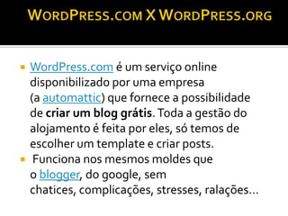   WordPress.com é um serviço online
    disponibilizado por uma empresa
    (a automattic) que fornece a possibilidade
    de criar um blog grátis. Toda a gestão do
    alojamento é feita por eles, só temos de
    escolher um template e criar posts.
    Funciona nos mesmos moldes que
    o blogger, do google, sem
    chatices, complicações, stresses, ralações…
 