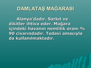DAMLATAŞ MAĞARASIDAMLATAŞ MAĞARASI
Alanya’dadır. Sarkıt veAlanya’dadır. Sarkıt ve
dikitler ihtiva eder. Mağaradikitler ihtiva eder. Mağara
içindeki havanın nemlilik oranı %içindeki havanın nemlilik oranı %
90 civarındadır. Tedavi amacıyla90 civarındadır. Tedavi amacıyla
da kullanılmaktadır.da kullanılmaktadır.
 