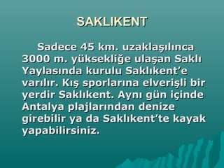 SAKLIKENTSAKLIKENT
Sadece 45 km. uzaklaşılıncaSadece 45 km. uzaklaşılınca
3000 m. yüksekliğe ulaşan Saklı3000 m. yüksekliğe ulaşan Saklı
Yaylasında kurulu Saklıkent’eYaylasında kurulu Saklıkent’e
varılır. Kış sporlarına elverişli birvarılır. Kış sporlarına elverişli bir
yerdir Saklıkent. Aynı gün içindeyerdir Saklıkent. Aynı gün içinde
Antalya plajlarından denizeAntalya plajlarından denize
girebilir ya da Saklıkent’te kayakgirebilir ya da Saklıkent’te kayak
yapabilirsiniz.yapabilirsiniz.
 