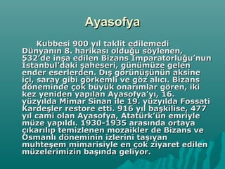 AyasofyaAyasofya
Kubbesi 900 yıl taklit edilemediKubbesi 900 yıl taklit edilemedi
Dünyanın 8. harikası olduğu söylenen,Dünyanın 8. harikası olduğu söylenen,
532’de inşa edilen Bizans İmparatorluğu’nun532’de inşa edilen Bizans İmparatorluğu’nun
İstanbul’daki şaheseri, günümüze gelenİstanbul’daki şaheseri, günümüze gelen
ender eserlerden. Dış görünüşünün aksineender eserlerden. Dış görünüşünün aksine
içi, saray gibi görkemli ve göz alıcı. Bizansiçi, saray gibi görkemli ve göz alıcı. Bizans
döneminde çok büyük onarımlar gören, ikidöneminde çok büyük onarımlar gören, iki
kez yeniden yapılan Ayasofya’yı, 16.kez yeniden yapılan Ayasofya’yı, 16.
yüzyılda Mimar Sinan ile 19. yüzyılda Fossatiyüzyılda Mimar Sinan ile 19. yüzyılda Fossati
Kardeşler restore etti. 916 yıl başkilise, 477Kardeşler restore etti. 916 yıl başkilise, 477
yıl cami olan Ayasofya, Atatürk’ün emriyleyıl cami olan Ayasofya, Atatürk’ün emriyle
müze yapıldı. 1930-1935 arasında ortayamüze yapıldı. 1930-1935 arasında ortaya
çıkarılıp temizlenen mozaikler de Bizans veçıkarılıp temizlenen mozaikler de Bizans ve
Osmanlı döneminin izlerini taşıyanOsmanlı döneminin izlerini taşıyan
muhteşem mimarisiyle en çok ziyaret edilenmuhteşem mimarisiyle en çok ziyaret edilen
müzelerimizin başında geliyor.müzelerimizin başında geliyor.
 
