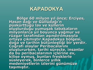 KAPADOKYAKAPADOKYA
Bölge 60 milyon yıl önce; Erciyes,Bölge 60 milyon yıl önce; Erciyes,
Hasan dağı ve Güllüdağı’nHasan dağı ve Güllüdağı’n
püskürttüğü lav ve küllerinpüskürttüğü lav ve küllerin
oluşturduğu yumuşak tabakalarınoluşturduğu yumuşak tabakaların
milyonlarca yıl boyunca yağmur vemilyonlarca yıl boyunca yağmur ve
rüzgar tarafından aşındırılmasıylarüzgar tarafından aşındırılmasıyla
ortaya çıkmıştır.Kapadokya bölgesi,ortaya çıkmıştır.Kapadokya bölgesi,
doğa ve tarihin bütünleştiği bir yerdir.doğa ve tarihin bütünleştiği bir yerdir.
Coğrafi olaylar PeribacalarınıCoğrafi olaylar Peribacalarını
oluştururken, tarihi süreçte, insanlaroluştururken, tarihi süreçte, insanlar
da bu peribacalarının içlerine ev,da bu peribacalarının içlerine ev,
kilise oymuş, bunları fresklerlekilise oymuş, bunları fresklerle
süsleyerek, binlerce yıllıksüsleyerek, binlerce yıllık
medeniyetlerin izlerini günümüzemedeniyetlerin izlerini günümüze
taşımıştır.taşımıştır.
 