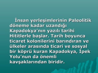 İnsan yerleşimlerinin Paleolitikİnsan yerleşimlerinin Paleolitik
döneme kadar uzandığıdöneme kadar uzandığı
Kapadokya’nın yazılı tarihiKapadokya’nın yazılı tarihi
Hititlerle başlar. Tarih boyuncaHititlerle başlar. Tarih boyunca
ticaret kolonilerini barındıran veticaret kolonilerini barındıran ve
ülkeler arasında ticari ve sosyalülkeler arasında ticari ve sosyal
bir köprü kuran Kapadokya, İpekbir köprü kuran Kapadokya, İpek
Yolu’nun da önemliYolu’nun da önemli
kavşaklarından biridir.kavşaklarından biridir.
 