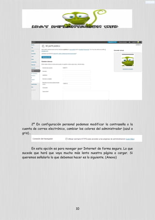 2º En configuración personal podemos modificar la contraseña o la
cuenta de correo electrónico, cambiar los colores del administrador (azul o
gris)…
En esta opción es para navegar por Internet de forma seguro. Lo que
sucede que hará que vaya mucho más lento nuestra página a cargar. Si
queremos señalarlo lo que debemos hacer es lo siguiente. (Anexo)
10
 