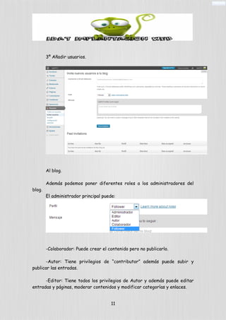 3º Añadir usuarios.
Al blog.
Además podemos poner diferentes roles a los administradores del
blog.
El administrador principal puede:
-Colaborador: Puede crear el contenido pero no publicarlo.
-Autor: Tiene privilegios de “contributor” además puede subir y
publicar las entradas.
-Editor: Tiene todos los privilegios de Autor y además puede editar
entradas y páginas, moderar contenidos y modificar categorías y enlaces.
11
 