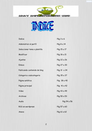 Indice Pág 3 a 6
Administrar el perfil Pág 8 a 14
Seleccionar tema o plantilla Pág 15 a 17
Modificar Pág 18 a 21
Ajustes Pág 22 a 26
Enlace Pág 27 a 30
Publicando contenido de blog Pág 31 a 34
Categoria o subcategoria Pág 35 a 37
Página estática Pág 38 a 40
Página principal Pág 41 a 42
Video Pág 43 a 49
Archivos Pág 50 a 53
Audio Pág 54 a 56
RSS en wordpress Pág 57 a 60
Anexo Pág 61 a 62
2
 