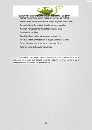 · VodPod Videos: Para añadir videos del servicio de VodPod
· Box.net: Para añadir archivos que tengas alojados en Box.net
· Categoría Nube: Para añadir la nube de las categorías
· Akismet: Para presentar las estadísticas de spam
· Estadísticas del Blog
· Top clicks: Para incluir las entradas con más hits
· Post más vistos: Entradas con el mayor número de visitas
· Flickr: Para mostrar fotos de tu cuenta en Flickr
· Autores: Lista de los autores del blog
Para añadir un widget debes arrastrarlo a la columna derecha y
colocarlo en el área que deseas. Algunos widgets permiten editarlo para
configurarlo de acuerdo a tus preferencias.
21
 