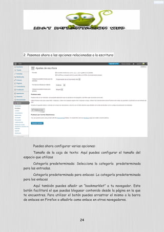 2. Pasemos ahora a las opciones relacionadas a la escritura:
Puedes ahora configurar varias opciones:
Tamaño de la caja de texto: Aquí puedes configurar el tamaño del
espacio que utilizas
Categoría predeterminada: Selecciona la categoría predeterminada
para las entradas.
Categoría predeterminada para enlaces: La categoría predeterminada
para los enlaces
Aquí también puedes añadir un “bookmarklet” a tu navegador. Este
botón facilitará el que puedas bloguear contenido desde la página en la que
te encuentres. Para utilizar el botón puedes arrastrar el mismo a la barra
de enlaces en Firefox o añadirlo como enlace en otros navegadores.
24
 