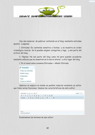 Hay dos maneras de publicar contenido en el blog: mediante entradas
(posts) o páginas:
1. Entradas: Es contenido sensitivo a fechas y se muestra en orden
cronológico inverso. Se le pueden asignar categorías y tags, y son parte del
archivo del blog.
2. Páginas: No son parte del blog como tal pero pueden accederse
mediante enlaces que se muestren en la barra lateral u otro lugar del blog.
1. En el menú seleccionamos Entradas—-Añadir Entrada:
Aparece un espacio en donde es posible redactar mediante un editor
que tiene varias funciones. Veamos las características de este editor:
Examinemos los botones de ese editor:
32
 